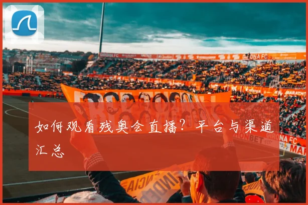 如何观看残奥会直播?平台与渠道汇总
