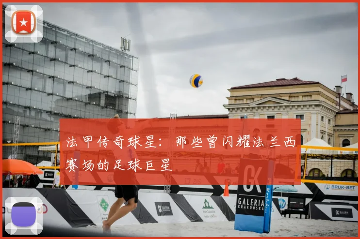 法甲传奇球星:那些曾闪耀法兰西赛场的足球巨星