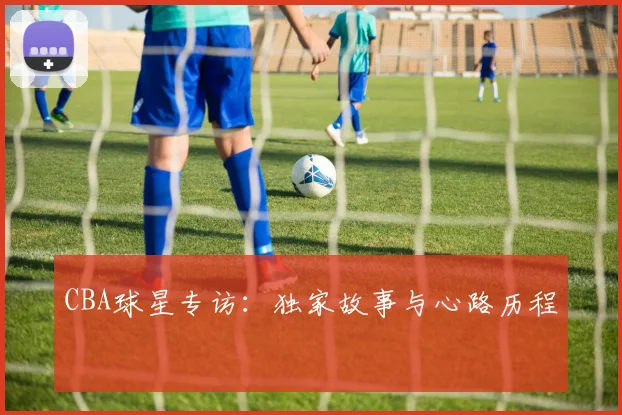 CBA球星专访:独家故事与心路历程